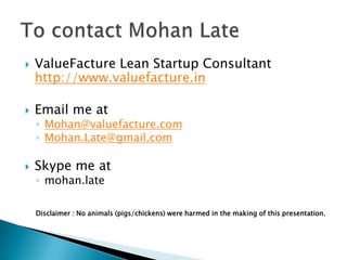  ValueFacture Lean Startup Consultant
http://www.valuefacture.in
 Email me at
◦ Mohan@valuefacture.com
◦ Mohan.Late@gmail.com
 Skype me at
◦ mohan.late
Disclaimer : No animals (pigs/chickens) were harmed in the making of this presentation.
 