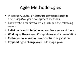 Agile Methodologies
• In February, 2001, 17 software developers met to
discuss lightweight development methods.
• They wrote a manifesto which included the following
values:
• Individuals and interactions over Processes and tools
• Working software over Comprehensive documentation
• Customer collaboration over Contract negotiation
• Responding to change over Following a plan
 