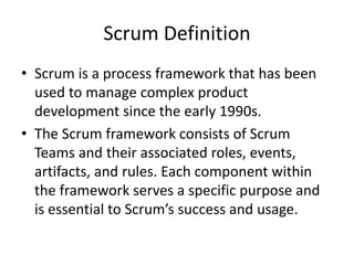 Scrum Definition
• Scrum is a process framework that has been
used to manage complex product
development since the early 1990s.
• The Scrum framework consists of Scrum
Teams and their associated roles, events,
artifacts, and rules. Each component within
the framework serves a specific purpose and
is essential to Scrum’s success and usage.
 
