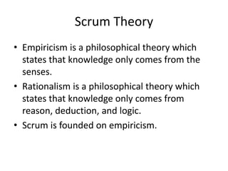 Scrum Theory
• Empiricism is a philosophical theory which
states that knowledge only comes from the
senses.
• Rationalism is a philosophical theory which
states that knowledge only comes from
reason, deduction, and logic.
• Scrum is founded on empiricism.
 