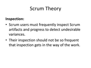 Scrum Theory
Inspection:
• Scrum users must frequently inspect Scrum
artifacts and progress to detect undesirable
variances.
• Their inspection should not be so frequent
that inspection gets in the way of the work.
 