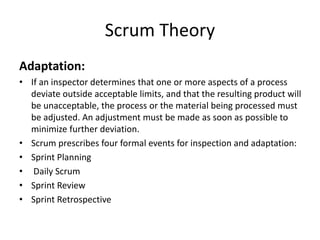 Scrum Theory
Adaptation:
• If an inspector determines that one or more aspects of a process
deviate outside acceptable limits, and that the resulting product will
be unacceptable, the process or the material being processed must
be adjusted. An adjustment must be made as soon as possible to
minimize further deviation.
• Scrum prescribes four formal events for inspection and adaptation:
• Sprint Planning
• Daily Scrum
• Sprint Review
• Sprint Retrospective
 