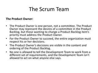 The Scrum Team
The Product Owner:
• The Product Owner is one person, not a committee. The Product
Owner may represent the desires of a committee in the Product
Backlog, but those wanting to change a Product Backlog item’s
priority must address the Product Owner.
• For the Product Owner to succeed, the entire organization must
respect his or her decisions.
• The Product Owner’s decisions are visible in the content and
ordering of the Product Backlog.
• No one is allowed to tell the Development Team to work from a
different set of requirements, and the Development Team isn’t
allowed to act on what anyone else says.
 