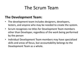 The Scrum Team
The Development Team:
• The development team includes designers, developers,
testers, and anyone who may be needed to create the system.
• Scrum recognizes no titles for Development Team members
other than Developer, regardless of the work being performed
by the person
• Individual Development Team members may have specialized
skills and areas of focus, but accountability belongs to the
Development Team as a whole.
 
