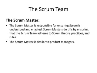 The Scrum Team
The Scrum Master:
• The Scrum Master is responsible for ensuring Scrum is
understood and enacted. Scrum Masters do this by ensuring
that the Scrum Team adheres to Scrum theory, practices, and
rules.
• The Scrum Master is similar to product managers.
 