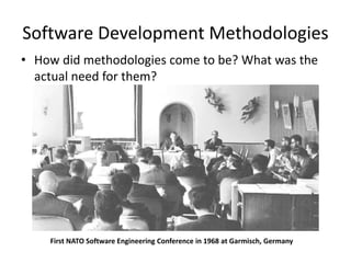 Software Development Methodologies
• How did methodologies come to be? What was the
actual need for them?
First NATO Software Engineering Conference in 1968 at Garmisch, Germany
 