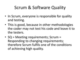 Scrum & Software Quality
• In Scrum, everyone is responsible for quality
and testing.
• This is good, because in other methodologies
the coder may not test his code and leave it to
the testers.
• SQ = Meeting requirements; Scrum =
Responding to changing requirements;
therefore Scrum fulfils one of the conditions
of achieving high quality.
 