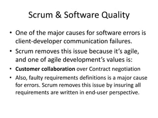 Scrum & Software Quality
• One of the major causes for software errors is
client-developer communication failures.
• Scrum removes this issue because it’s agile,
and one of agile development’s values is:
• Customer collaboration over Contract negotiation
• Also, faulty requirements definitions is a major cause
for errors. Scrum removes this issue by insuring all
requirements are written in end-user perspective.
 