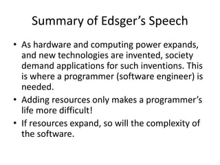 Summary of Edsger’s Speech
• As hardware and computing power expands,
and new technologies are invented, society
demand applications for such inventions. This
is where a programmer (software engineer) is
needed.
• Adding resources only makes a programmer’s
life more difficult!
• If resources expand, so will the complexity of
the software.
 