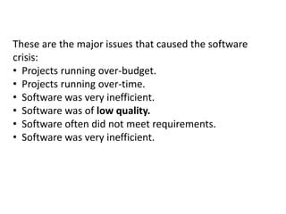 These are the major issues that caused the software
crisis:
• Projects running over-budget.
• Projects running over-time.
• Software was very inefficient.
• Software was of low quality.
• Software often did not meet requirements.
• Software was very inefficient.
 