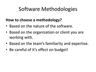 Software Methodologies
How to choose a methodology?
• Based on the nature of the software.
• Based on the organization or client you are
working with.
• Based on the team’s familiarity and expertise.
• Be careful of it’s effect on budget!
 