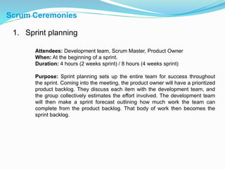 Scrum Ceremonies
1. Sprint planning
Attendees: Development team, Scrum Master, Product Owner
When: At the beginning of a sprint.
Duration: 4 hours (2 weeks sprint) / 8 hours (4 weeks sprint)
Purpose: Sprint planning sets up the entire team for success throughout
the sprint. Coming into the meeting, the product owner will have a prioritized
product backlog. They discuss each item with the development team, and
the group collectively estimates the effort involved. The development team
will then make a sprint forecast outlining how much work the team can
complete from the product backlog. That body of work then becomes the
sprint backlog.
 