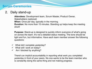 Scrum Ceremonies
2. Daily stand-up
Attendees: Development team, Scrum Master, Product Owner,
Stakeholders (optional)
When: Once per day, typically in the morning.
Duration: No more than 15 minutes. Standing up helps keep the meeting
short!
Purpose: Stand-up is designed to quickly inform everyone of what's going
on across the team. It's not a detailed status meeting. The tone should be
light and fun, but informative. Have each team member answer the following
questions:
 What did I complete yesterday?
 What will I work on today?
 Am I blocked by anything?
There's an implicit accountability in reporting what work you completed
yesterday in front of your peers. No one wants to be the team member who
is constantly doing the same thing and not making progress.
 