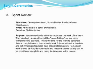 3. Sprint Review
Attendees: Development team, Scrum Master, Product Owner,
Stakeholders
When: At the end of a sprint or milestone.
Duration: 30-60 minutes.
Purpose: Iteration review is a time to showcase the work of the team.
They can be in a casual format like "demo Fridays", or in a more
formal meeting structure. This is the time for the team to celebrate
their accomplishments, demonstrate work finished within the iteration,
and get immediate feedback from project stakeholders. Remember,
work should be fully demonstrable and meet the team's quality bar to
be considered complete and ready to showcase in the review.
Scrum Ceremonies
 