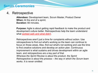 15
4. Retrospective
Attendees: Development team, Scrum Master, Product Owner
When: At the end of a sprint.
Duration: 60 minutes.
Purpose: Agile is about getting rapid feedback to make the product and
development culture better. Retrospectives help the team understand
what worked well–and what didn't.
Retrospectives aren't just a time for complaints without action. Use
retrospectives to find out what's working so the team can continue to
focus on those areas. Also, find out what's not working and use the time
to find creative solutions and develop an action plan. Continuous
improvement is what sustains and drives development within an agile
team, and retrospectives are a key part of that.
Whereas the Sprint Review is about the product, the Sprint
Retrospective is about the process – the way in which the Scrum team
works. It is never omitted.
Scrum Ceremonies
 