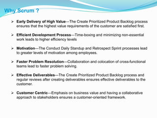 Why Scrum ?
 Early Delivery of High Value—The Create Prioritized Product Backlog process
ensures that the highest value requirements of the customer are satisfied first.
 Efficient Development Process—Time-boxing and minimizing non-essential
work leads to higher efficiency levels
 Motivation—The Conduct Daily Standup and Retrospect Sprint processes lead
to greater levels of motivation among employees.
 Faster Problem Resolution—Collaboration and colocation of cross-functional
teams lead to faster problem solving.
 Effective Deliverables—The Create Prioritized Product Backlog process and
regular reviews after creating deliverables ensures effective deliverables to the
customer.
 Customer Centric—Emphasis on business value and having a collaborative
approach to stakeholders ensures a customer-oriented framework.
 