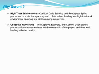 Why Scrum ?
 High Trust Environment—Conduct Daily Standup and Retrospect Sprint
processes promote transparency and collaboration, leading to a high trust work
environment ensuring low friction among employees.
 Collective Ownership—The Approve, Estimate, and Commit User Stories
process allows team members to take ownership of the project and their work
leading to better quality.
 