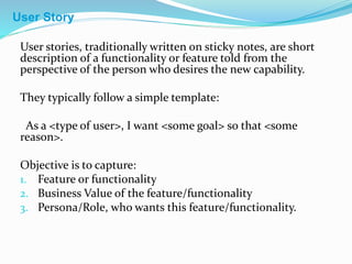User stories, traditionally written on sticky notes, are short
description of a functionality or feature told from the
perspective of the person who desires the new capability.
They typically follow a simple template:
As a <type of user>, I want <some goal> so that <some
reason>.
Objective is to capture:
1. Feature or functionality
2. Business Value of the feature/functionality
3. Persona/Role, who wants this feature/functionality.
User Story
 