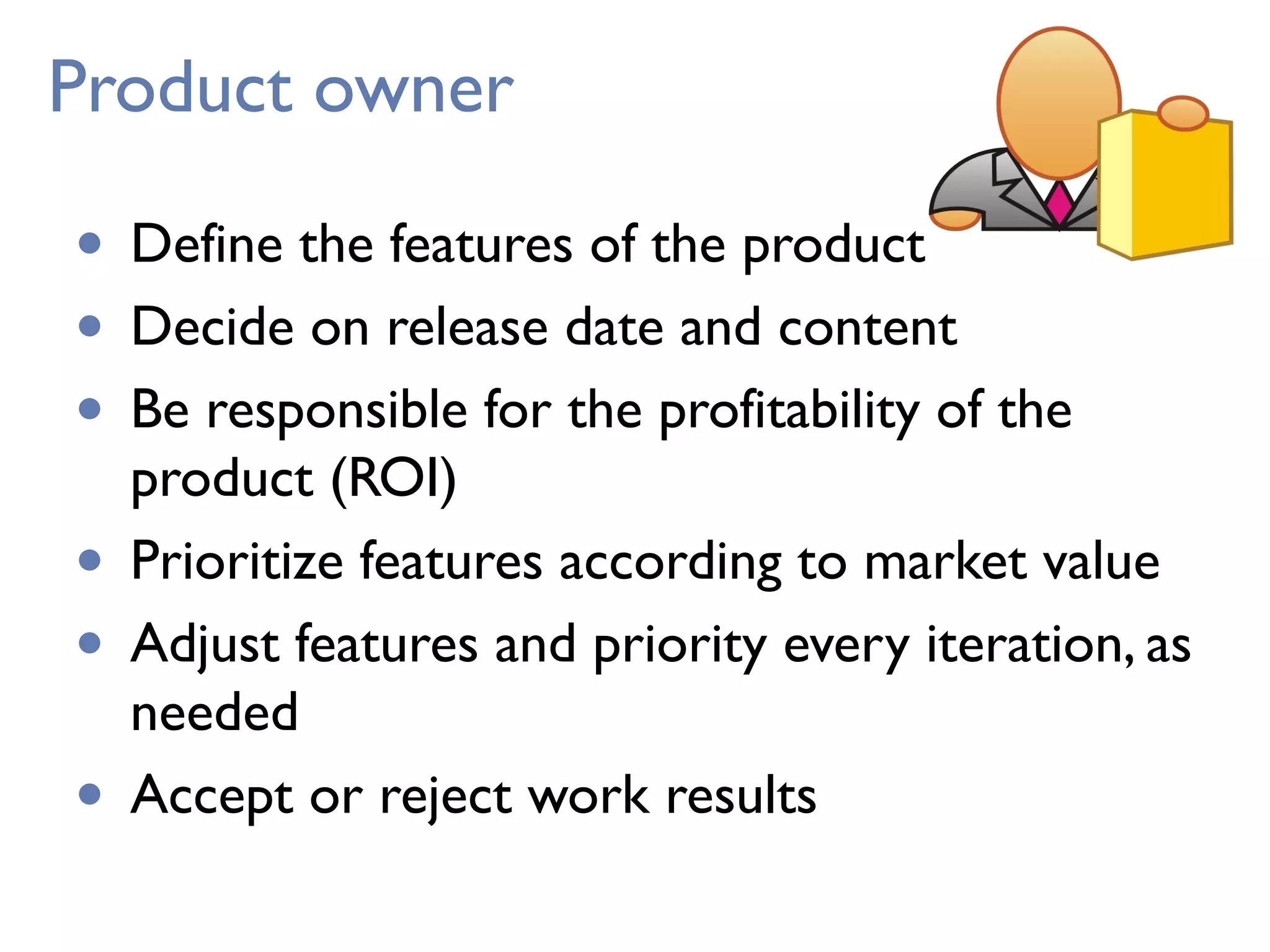 Product owner
• Define the features of the product
• Decide on release date and content
• Be responsible for the profitability of the
product (ROI)
• Prioritize features according to market value
• Adjust features and priority every iteration, as
needed 
• Accept or reject work results
 