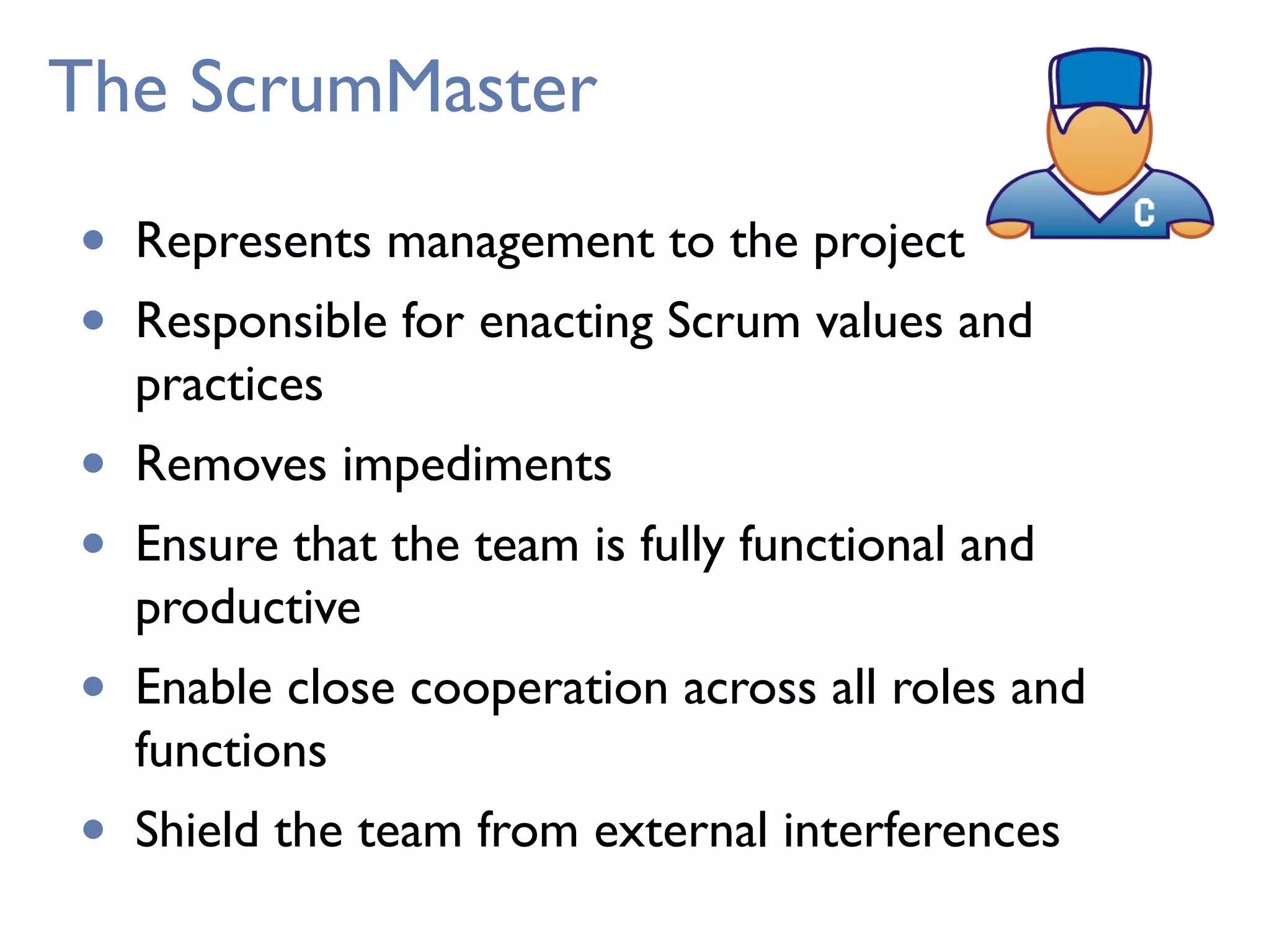 The ScrumMaster
• Represents management to the project
• Responsible for enacting Scrum values and
practices
• Removes impediments
• Ensure that the team is fully functional and
productive
• Enable close cooperation across all roles and
functions
• Shield the team from external interferences
 