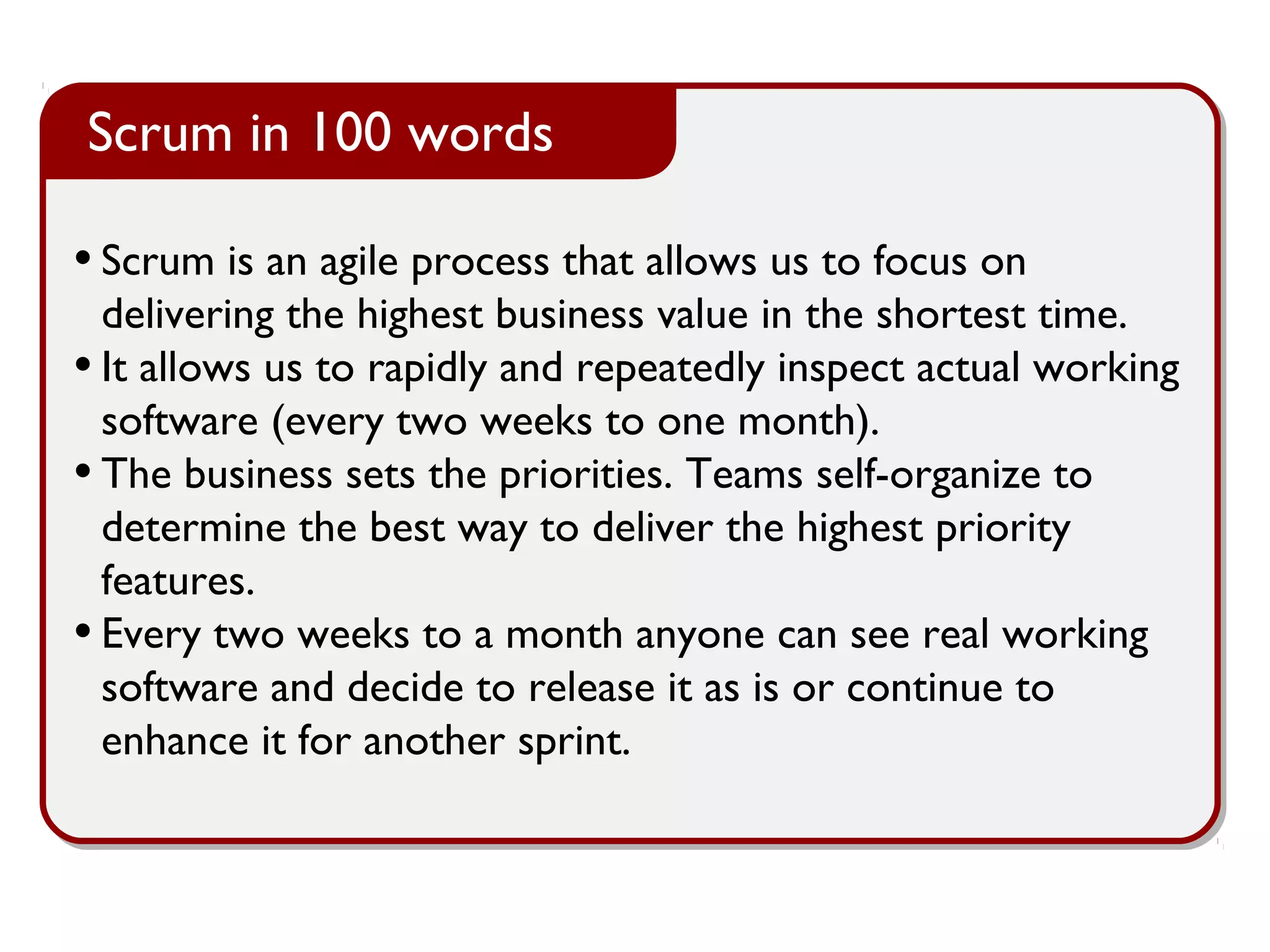 • Scrum is an agile process that allows us to focus on
delivering the highest business value in the shortest time.
• It allows us to rapidly and repeatedly inspect actual working
software (every two weeks to one month).
• The business sets the priorities. Teams self-organize to
determine the best way to deliver the highest priority
features.
• Every two weeks to a month anyone can see real working
software and decide to release it as is or continue to
enhance it for another sprint.
Scrum in 100 words
 