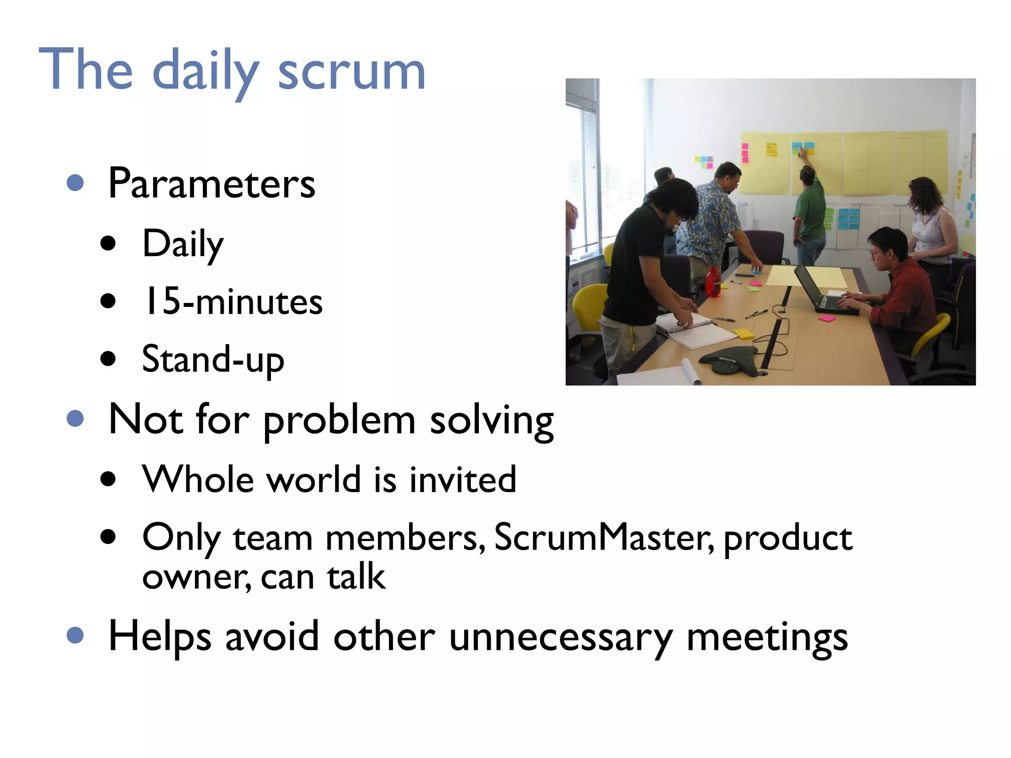 The daily scrum
• Parameters
• Daily
• 15-minutes
• Stand-up
• Not for problem solving
• Whole world is invited
• Only team members, ScrumMaster, product
owner, can talk
• Helps avoid other unnecessary meetings
 