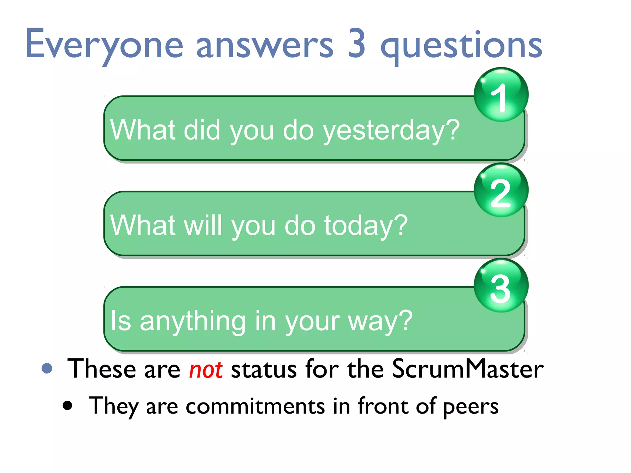 Everyone answers 3 questions
• These are not status for the ScrumMaster
• They are commitments in front of peers
What did you do yesterday?What did you do yesterday?
1
What will you do today?What will you do today?
2
Is anything in your way?Is anything in your way?
3
 