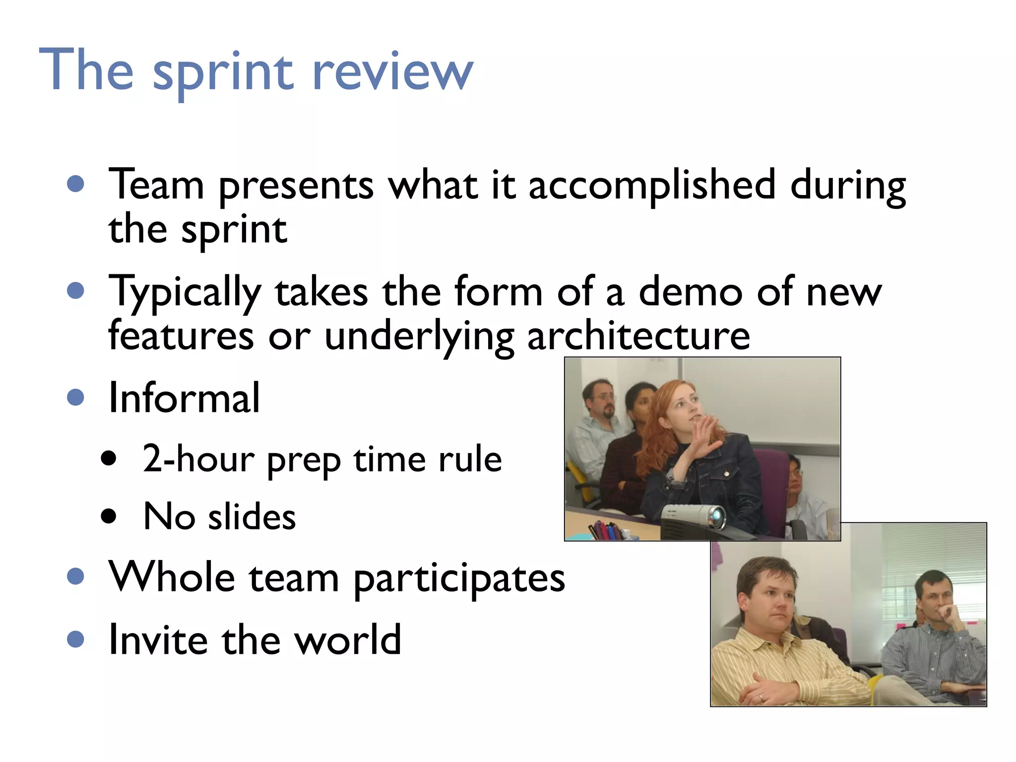 The sprint review
• Team presents what it accomplished during
the sprint
• Typically takes the form of a demo of new
features or underlying architecture
• Informal
• 2-hour prep time rule
• No slides
• Whole team participates
• Invite the world
 