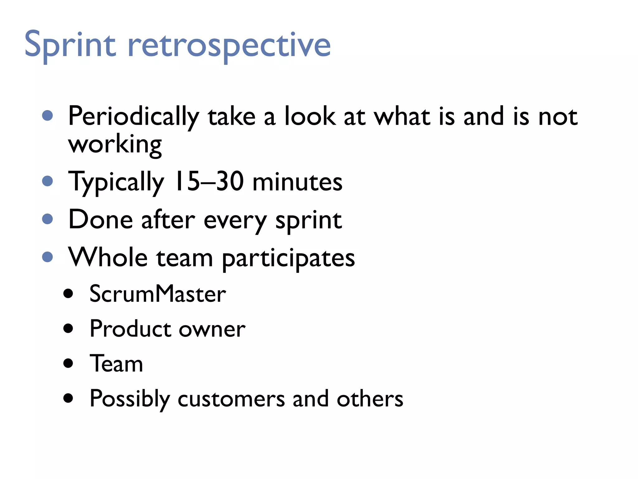 Sprint retrospective
• Periodically take a look at what is and is not
working
• Typically 15–30 minutes
• Done after every sprint
• Whole team participates
• ScrumMaster
• Product owner
• Team
• Possibly customers and others
 