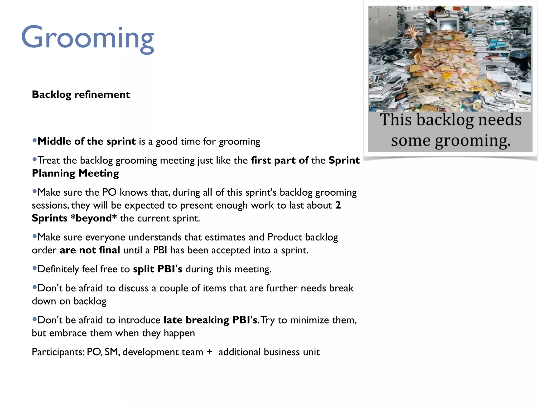 Grooming
Backlog refinement
•Middle of the sprint is a good time for grooming
•Treat the backlog grooming meeting just like the first part of the Sprint
Planning Meeting
•Make sure the PO knows that, during all of this sprint's backlog grooming
sessions, they will be expected to present enough work to last about 2
Sprints *beyond* the current sprint.
•Make sure everyone understands that estimates and Product backlog
order are not final until a PBI has been accepted into a sprint.
•Definitely feel free to split PBI's during this meeting.
•Don't be afraid to discuss a couple of items that are further needs break
down on backlog
•Don't be afraid to introduce late breaking PBI's.Try to minimize them,
but embrace them when they happen
Participants: PO, SM, development team + additional business unit
 