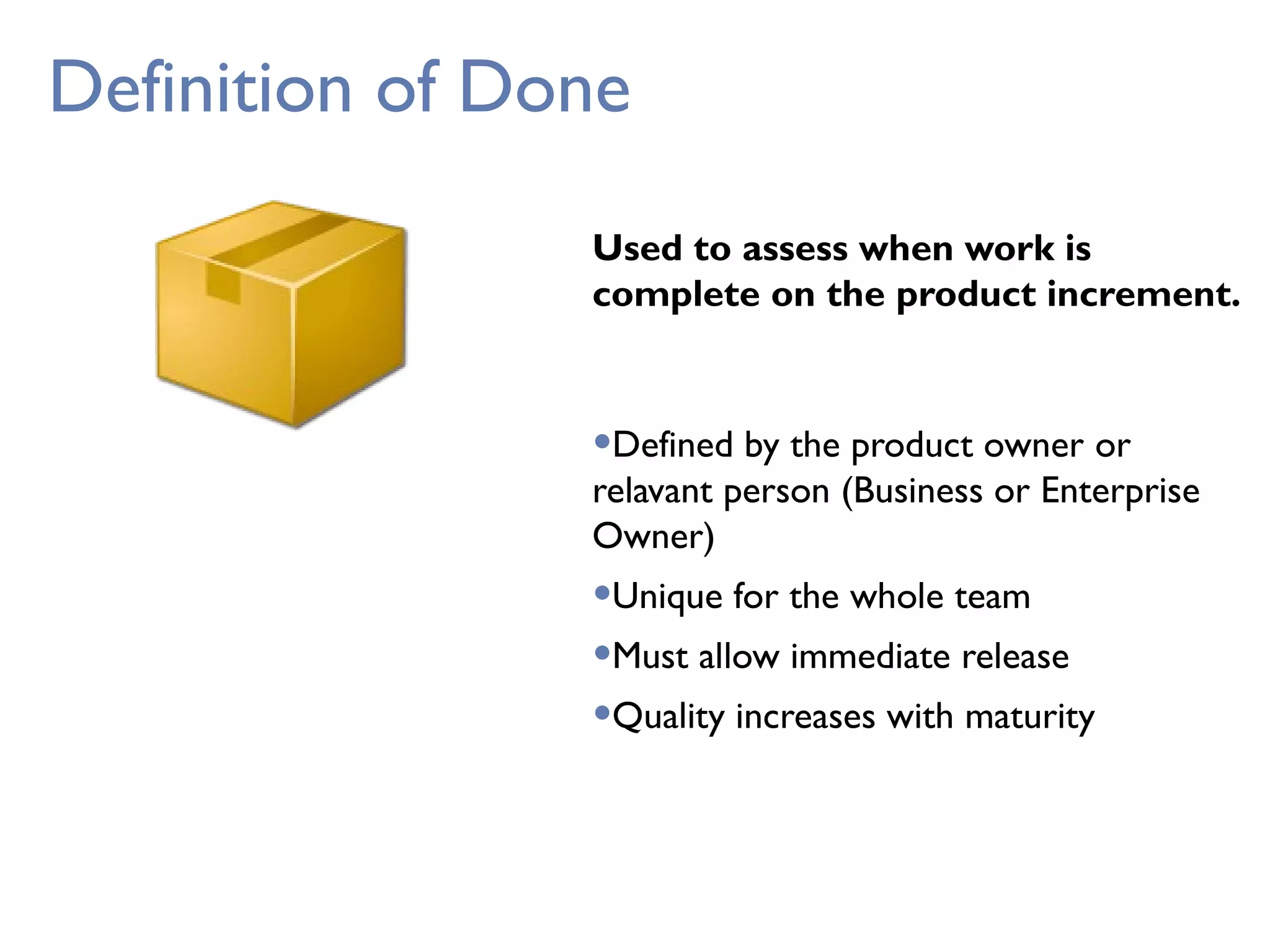 Definition of Done
Used to assess when work is
complete on the product increment.
•Defined by the product owner or
relavant person (Business or Enterprise
Owner)
•Unique for the whole team
•Must allow immediate release
•Quality increases with maturity
 