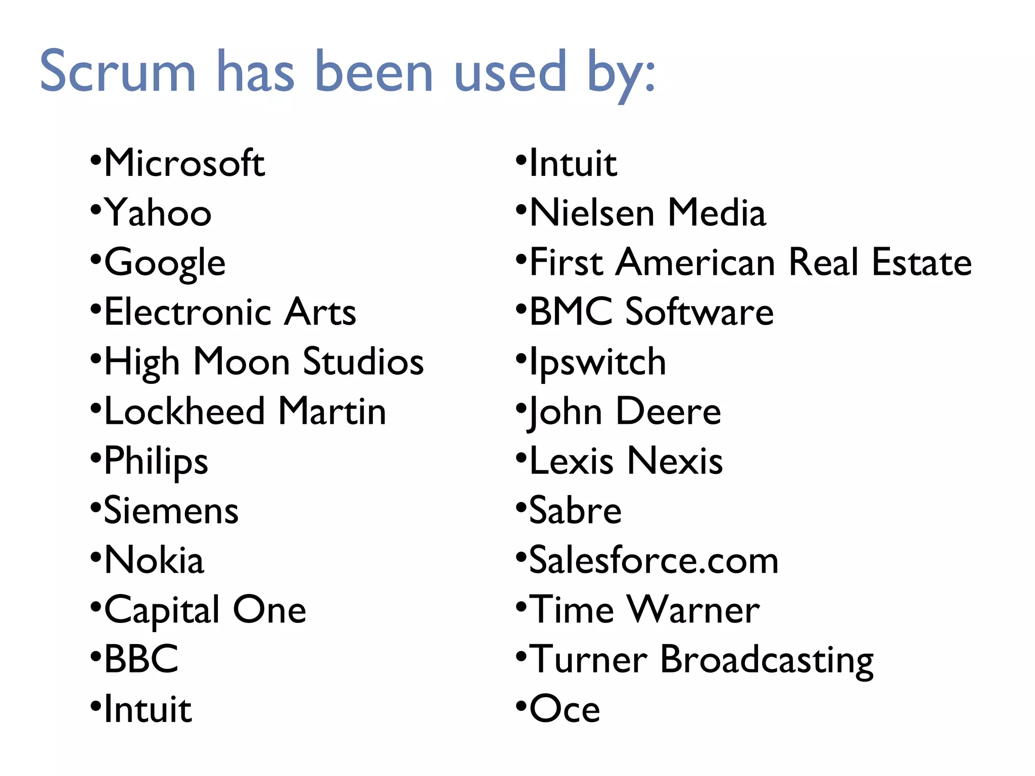 Scrum has been used by:
•Microsoft
•Yahoo
•Google
•Electronic Arts
•High Moon Studios
•Lockheed Martin
•Philips
•Siemens
•Nokia
•Capital One
•BBC
•Intuit
•Intuit
•Nielsen Media
•First American Real Estate
•BMC Software
•Ipswitch
•John Deere
•Lexis Nexis
•Sabre
•Salesforce.com
•Time Warner
•Turner Broadcasting
•Oce
 