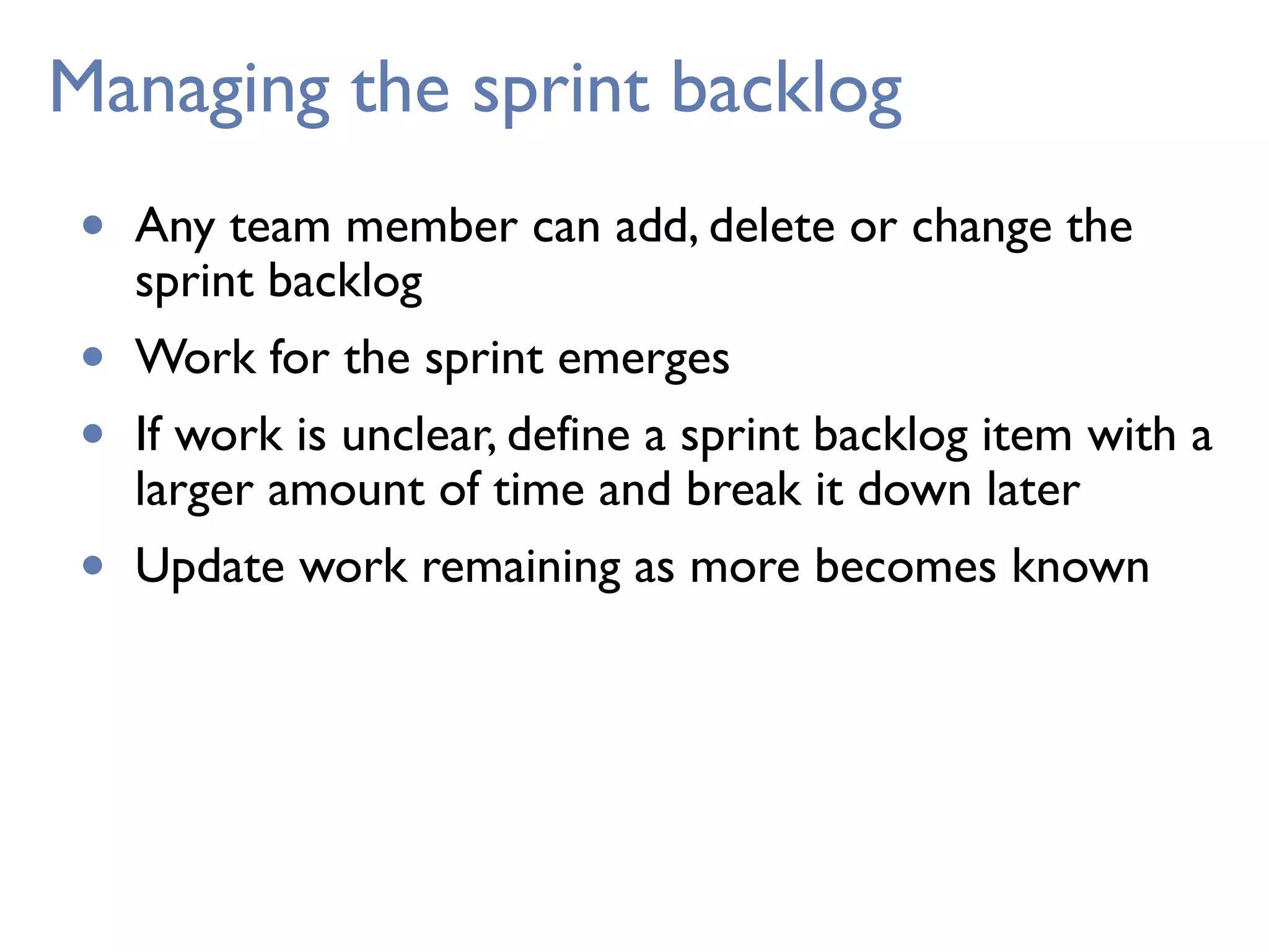 Managing the sprint backlog
• Any team member can add, delete or change the
sprint backlog
• Work for the sprint emerges
• If work is unclear, define a sprint backlog item with a
larger amount of time and break it down later
• Update work remaining as more becomes known
 