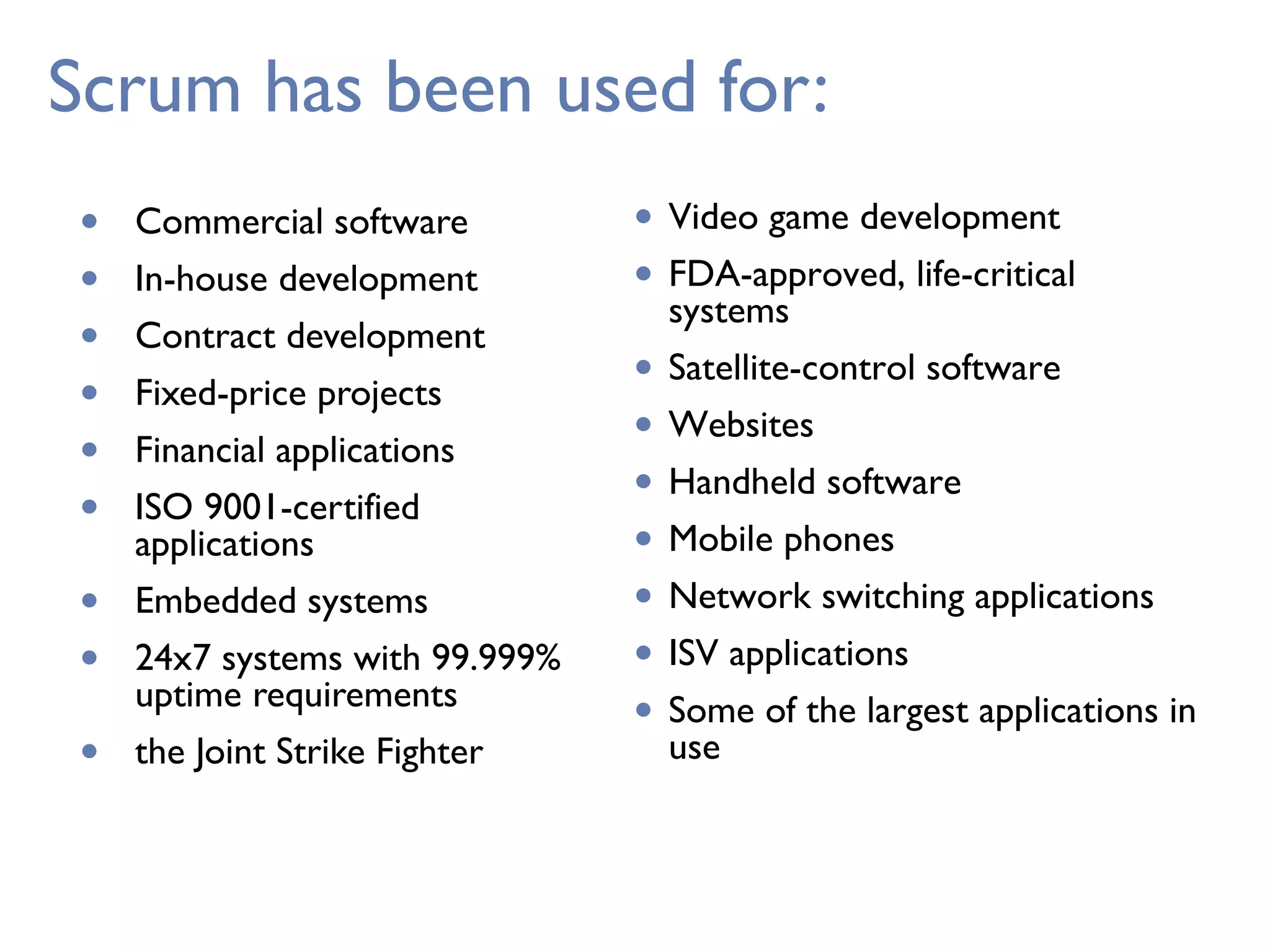 Scrum has been used for:
• Commercial software
• In-house development
• Contract development
• Fixed-price projects
• Financial applications
• ISO 9001-certified
applications
• Embedded systems
• 24x7 systems with 99.999%
uptime requirements
• the Joint Strike Fighter
• Video game development
• FDA-approved, life-critical
systems
• Satellite-control software
• Websites
• Handheld software
• Mobile phones
• Network switching applications
• ISV applications
• Some of the largest applications in
use
 