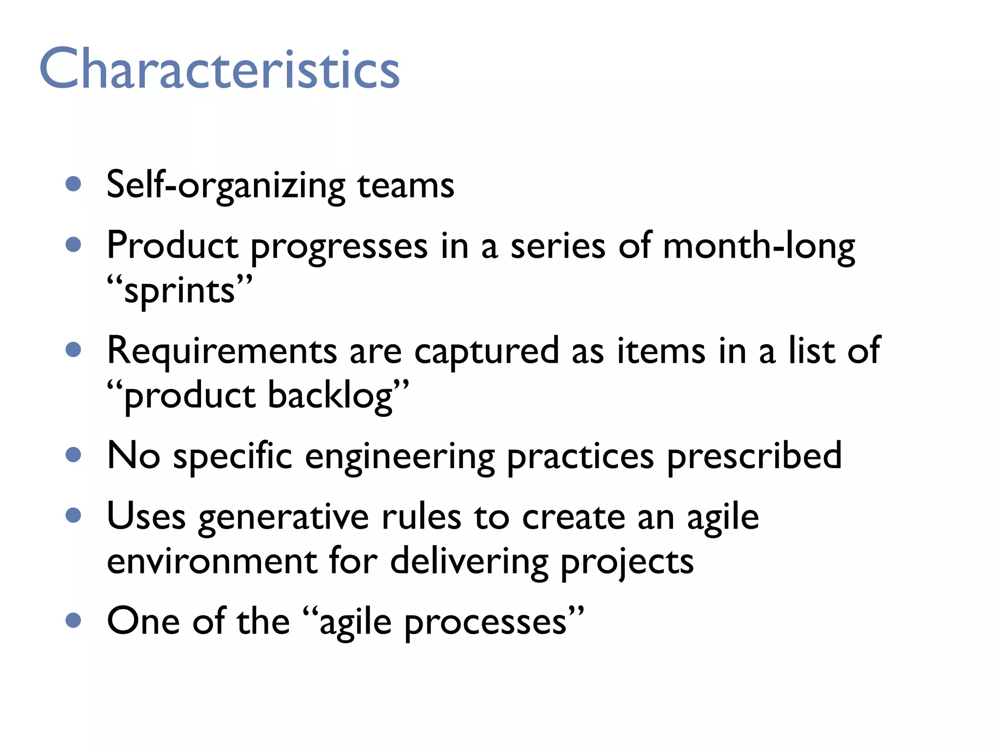 Characteristics
• Self-organizing teams
• Product progresses in a series of month-long
“sprints”
• Requirements are captured as items in a list of
“product backlog”
• No specific engineering practices prescribed
• Uses generative rules to create an agile
environment for delivering projects
• One of the “agile processes”
 