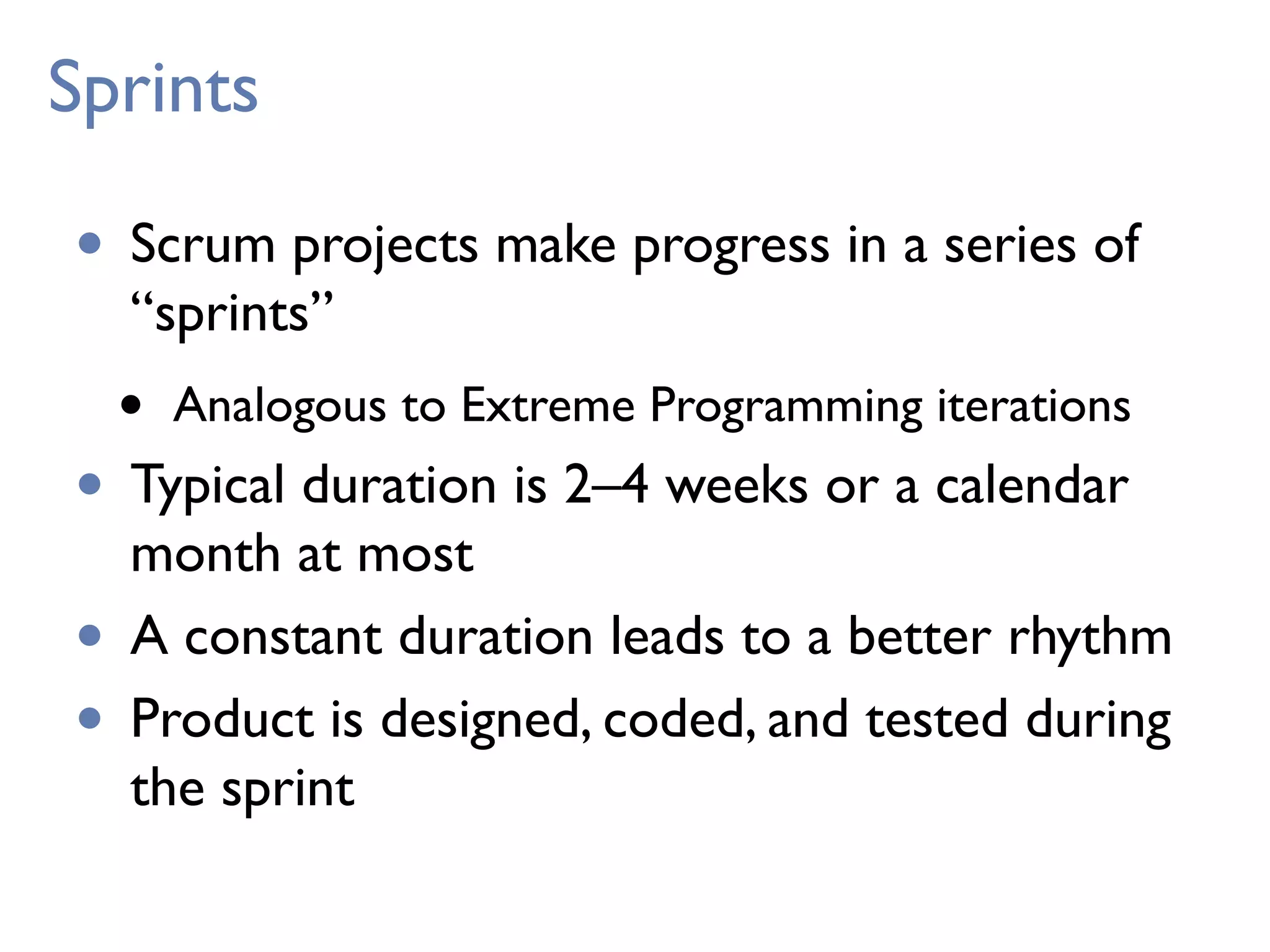 Sprints
• Scrum projects make progress in a series of
“sprints”
• Analogous to Extreme Programming iterations
• Typical duration is 2–4 weeks or a calendar
month at most
• A constant duration leads to a better rhythm
• Product is designed, coded, and tested during
the sprint
 