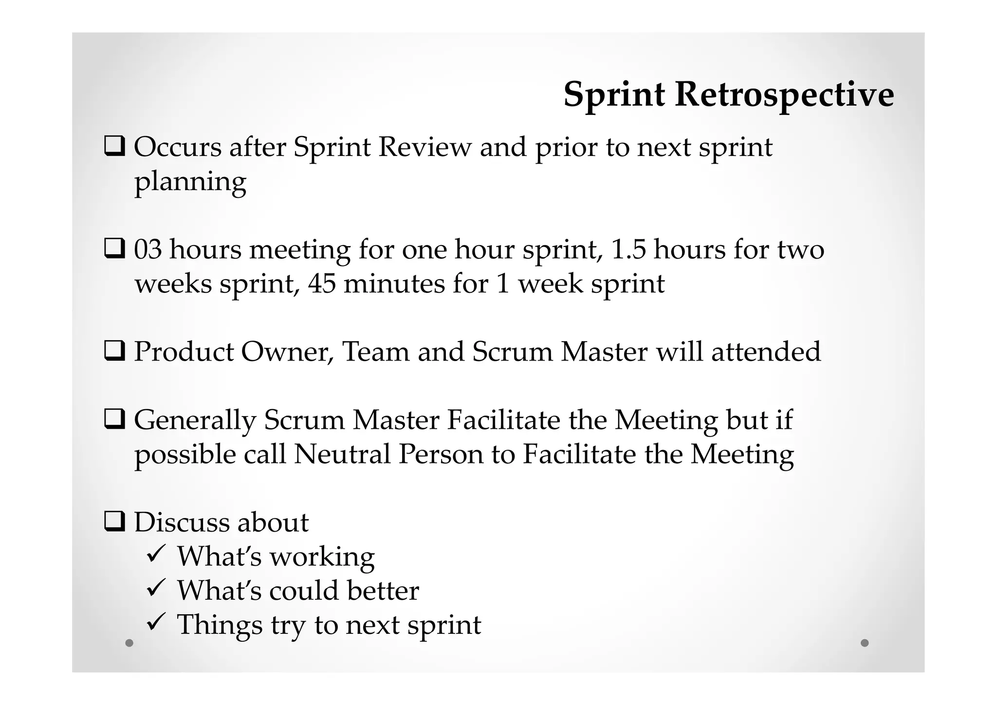 Sprint Retrospective
Occurs after Sprint Review and prior to next sprint
planning
03 hours meeting for one hour sprint, 1.5 hours for two
weeks sprint, 45 minutes for 1 week sprint
Product Owner, Team and Scrum Master will attended
Generally Scrum Master Facilitate the Meeting but if
possible call Neutral Person to Facilitate the Meeting
Discuss about
What’s working
What’s could better
Things try to next sprint
 