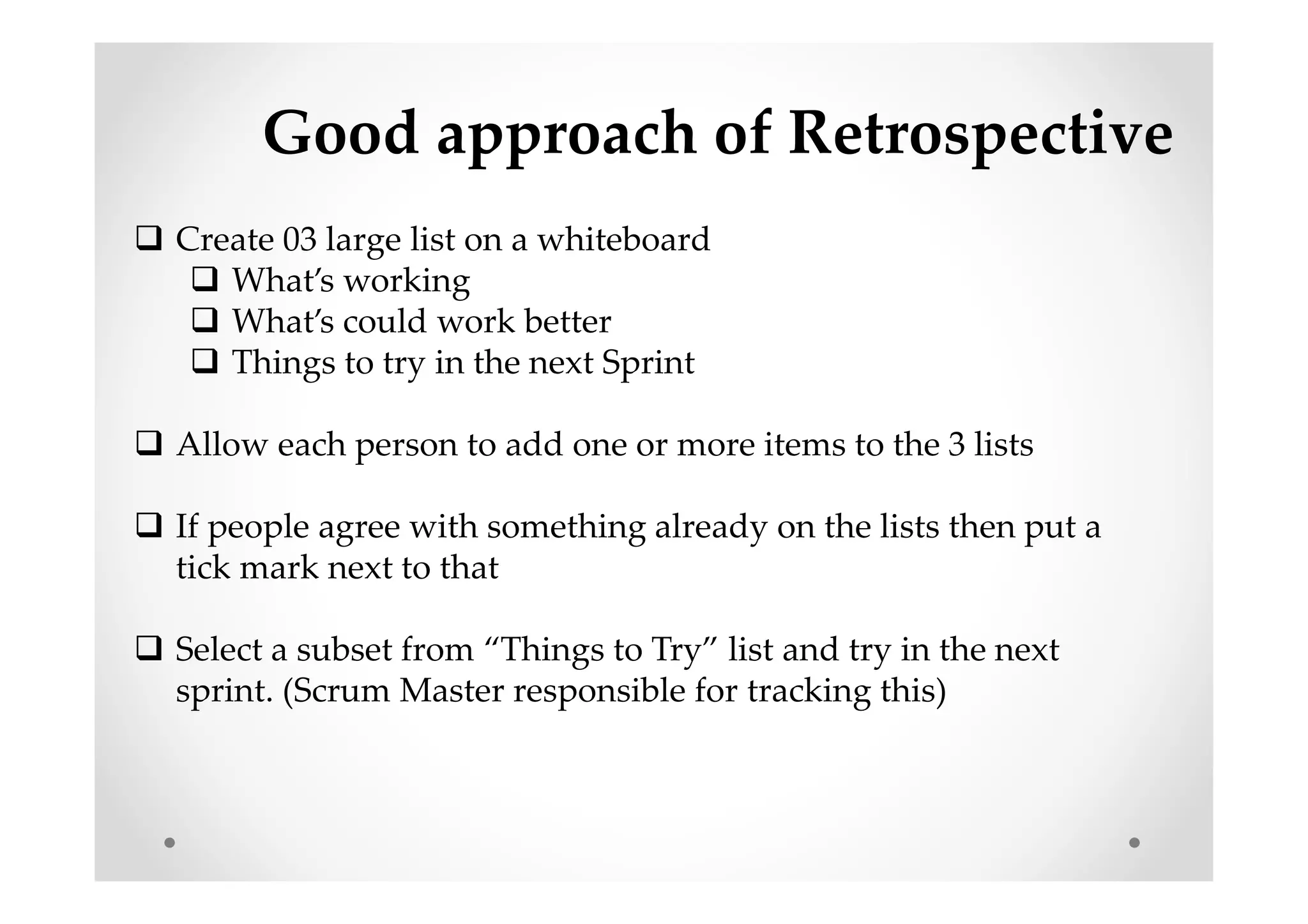 Good approach of Retrospective
Create 03 large list on a whiteboard
What’s working
What’s could work better
Things to try in the next Sprint
Allow each person to add one or more items to the 3 lists
If people agree with something already on the lists then put a
tick mark next to that
Select a subset from “Things to Try” list and try in the next
sprint. (Scrum Master responsible for tracking this)
 
