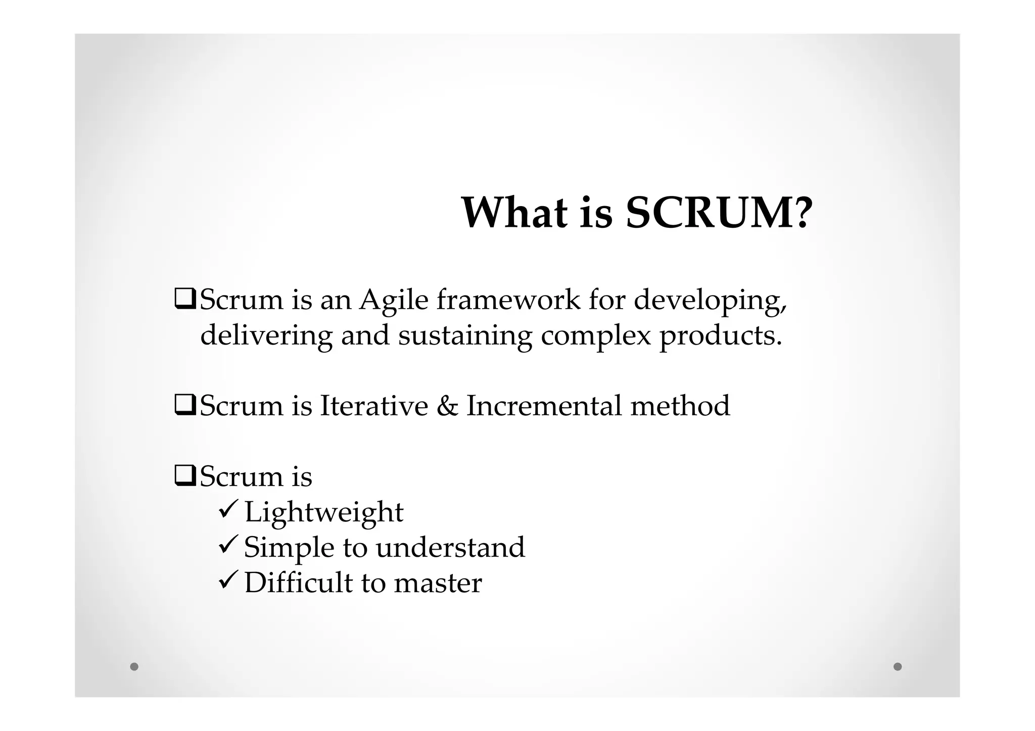 What is SCRUM?
Scrum is an Agile framework for developing,
delivering and sustaining complex products.
Scrum is Iterative & Incremental method
Scrum is
Lightweight
Simple to understand
Difficult to master
 