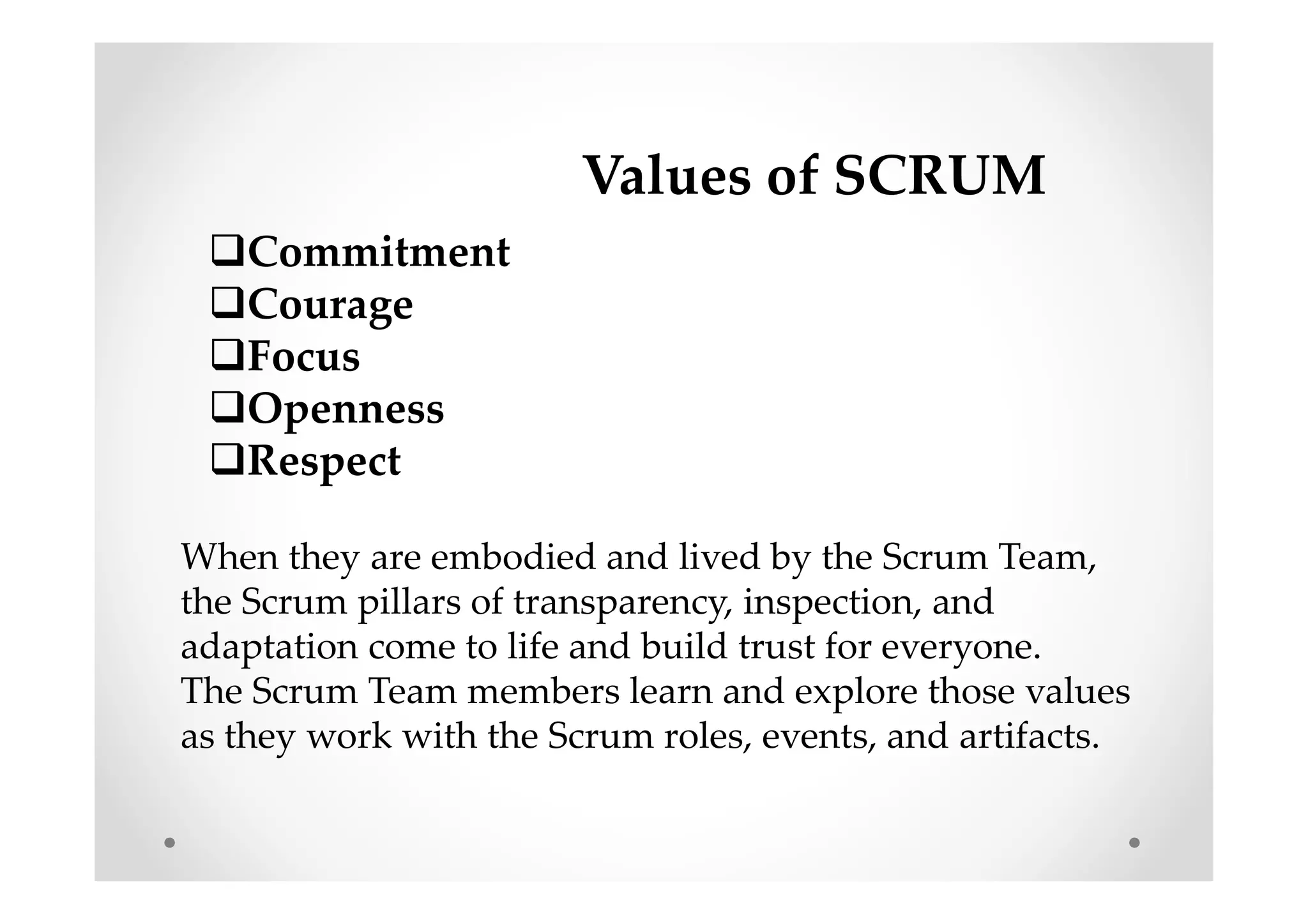 Values of SCRUM
Commitment
Courage
Focus
Openness
Respect
When they are embodied and lived by the Scrum Team,
the Scrum pillars of transparency, inspection, and
adaptation come to life and build trust for everyone.
The Scrum Team members learn and explore those values
as they work with the Scrum roles, events, and artifacts.
 