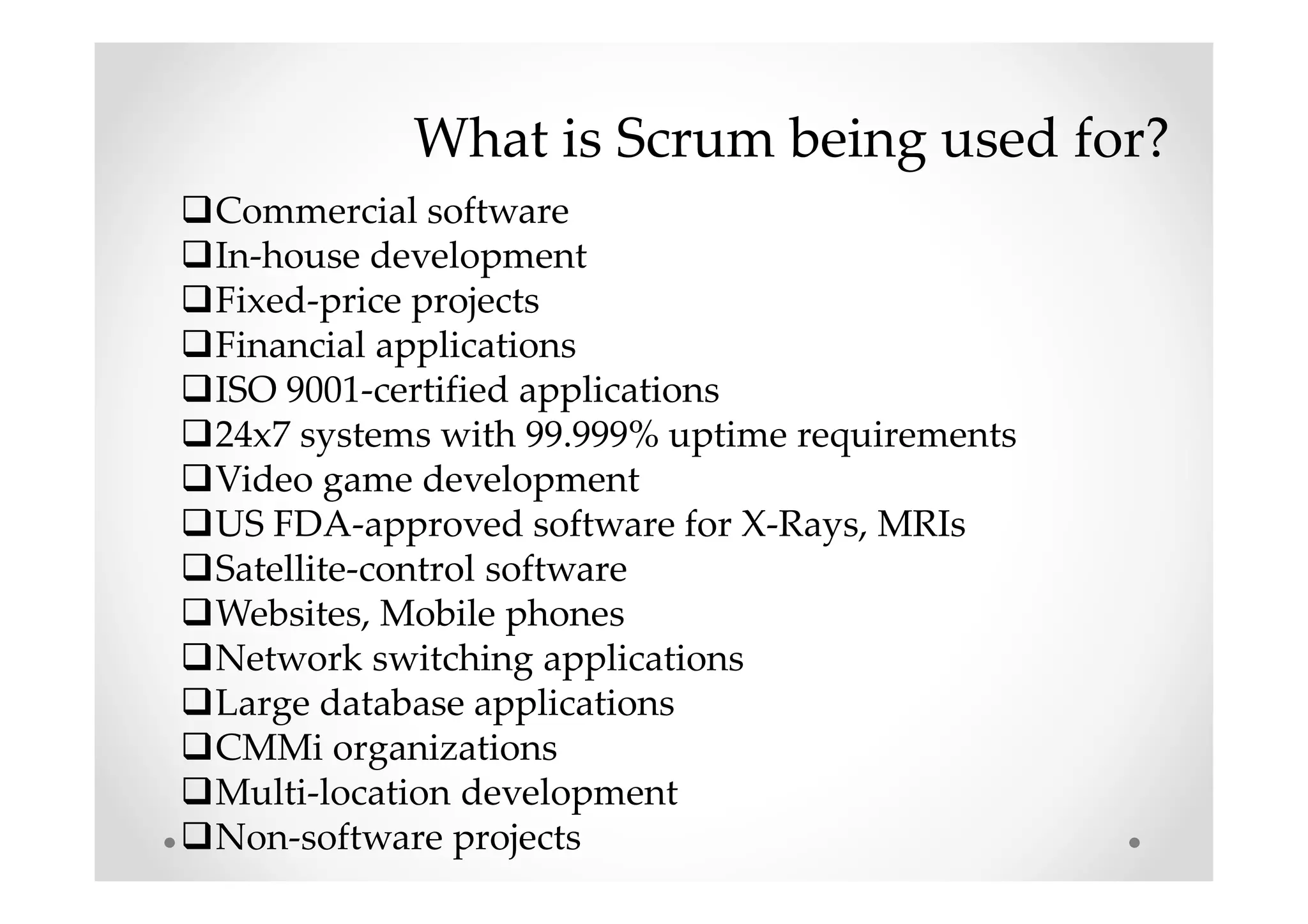 What is Scrum being used for?
Commercial software
In-house development
Fixed-price projects
Financial applications
ISO 9001-certified applications
24x7 systems with 99.999% uptime requirements
Video game development
US FDA-approved software for X-Rays, MRIs
Satellite-control software
Websites, Mobile phones
Network switching applications
Large database applications
CMMi organizations
Multi-location development
Non-software projects
 