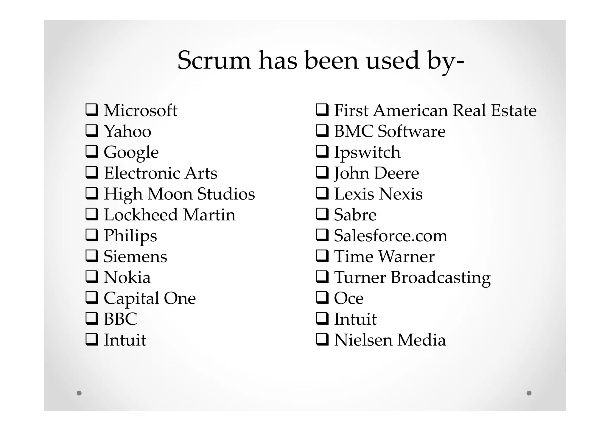 Scrum has been used by-
Microsoft
Yahoo
Google
Electronic Arts
High Moon Studios
Lockheed Martin
Philips
Siemens
Nokia
Capital One
BBC
Intuit
First American Real Estate
BMC Software
Ipswitch
John Deere
Lexis Nexis
Sabre
Salesforce.com
Time Warner
Turner Broadcasting
Oce
Intuit
Nielsen Media
 