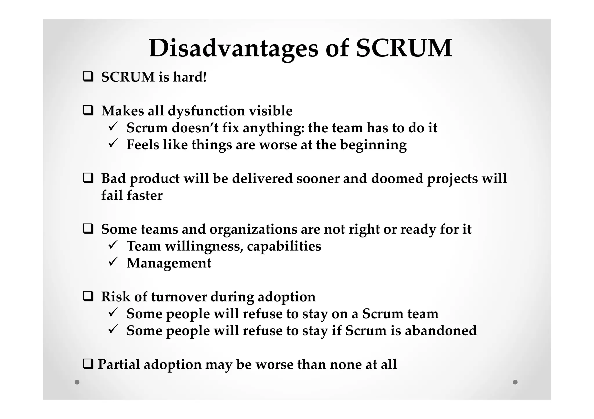 Disadvantages of SCRUM
SCRUM is hard!
Makes all dysfunction visible
Scrum doesn’t fix anything: the team has to do it
Feels like things are worse at the beginning
Bad product will be delivered sooner and doomed projects will
fail faster
Some teams and organizations are not right or ready for it
Team willingness, capabilities
Management
Risk of turnover during adoption
Some people will refuse to stay on a Scrum team
Some people will refuse to stay if Scrum is abandoned
Partial adoption may be worse than none at all
 