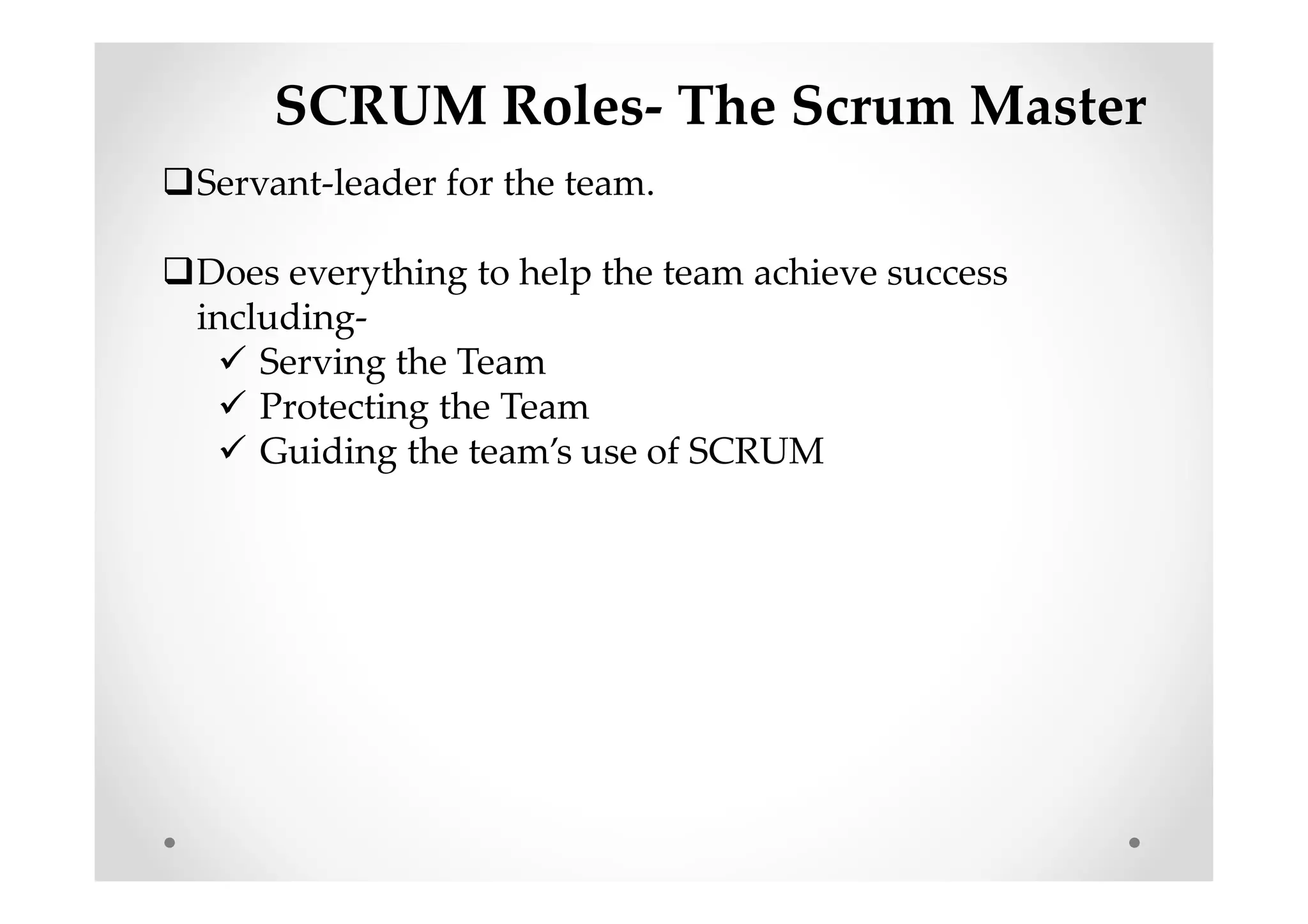 SCRUM Roles- The Scrum Master
Servant-leader for the team.
Does everything to help the team achieve success
including-
Serving the Team
Protecting the Team
Guiding the team’s use of SCRUM
 