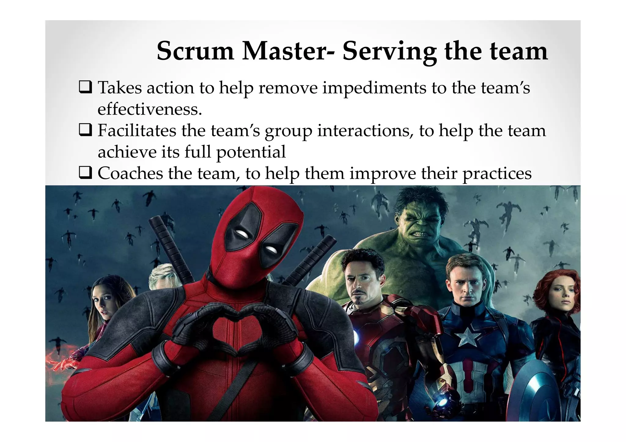 Scrum Master- Serving the team
Takes action to help remove impediments to the team’s
effectiveness.
Facilitates the team’s group interactions, to help the team
achieve its full potential
Coaches the team, to help them improve their practices
and effectiveness
 