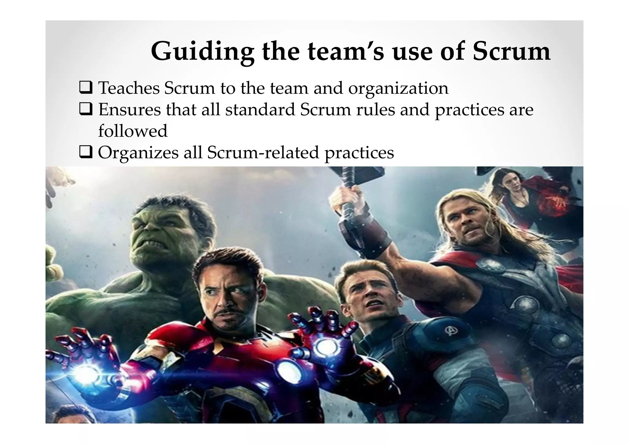Guiding the team’s use of Scrum
Teaches Scrum to the team and organization
Ensures that all standard Scrum rules and practices are
followed
Organizes all Scrum-related practices
 