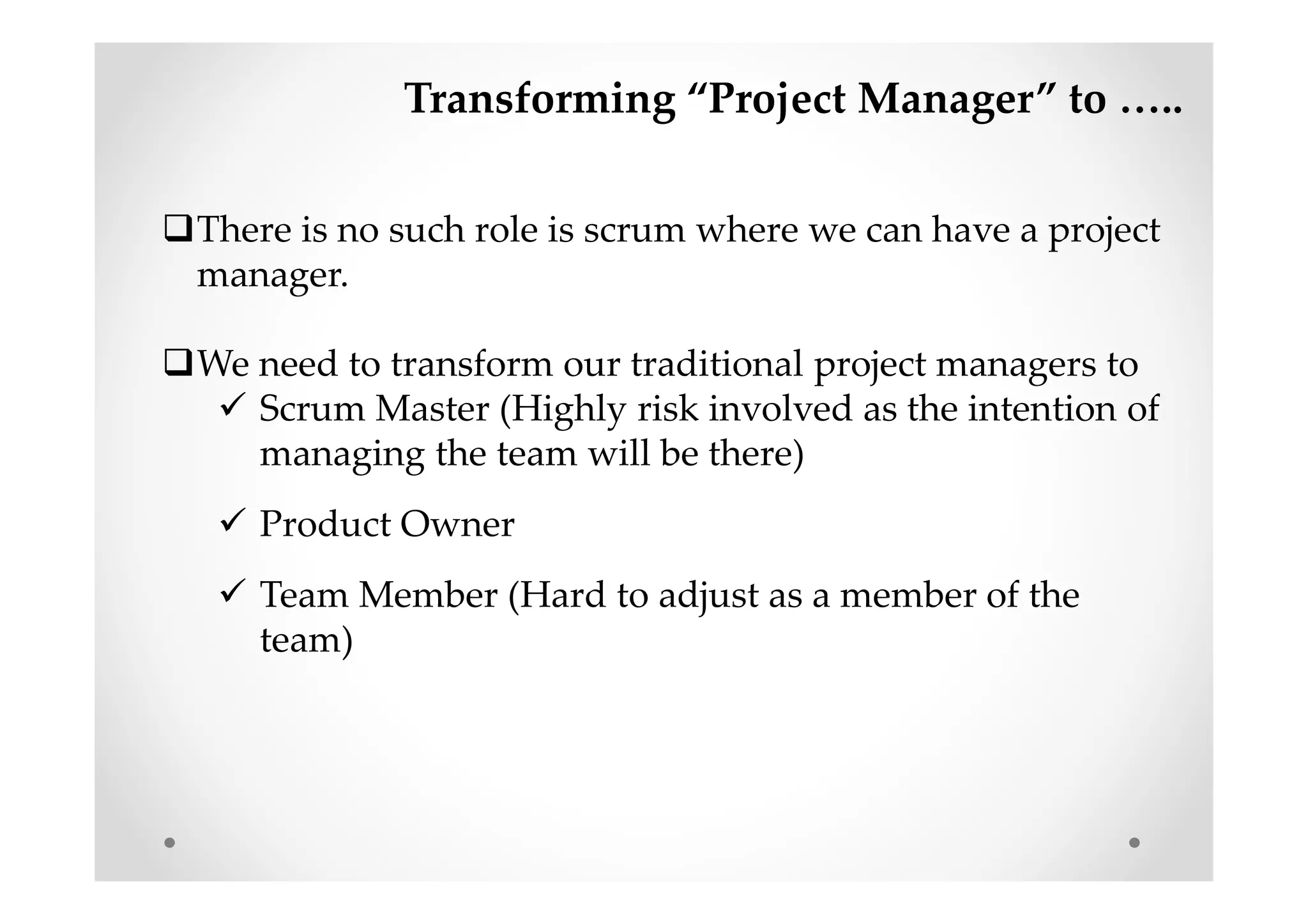 Transforming “Project Manager” to …..
There is no such role is scrum where we can have a project
manager.
We need to transform our traditional project managers to
Scrum Master (Highly risk involved as the intention of
managing the team will be there)
Product Owner
Team Member (Hard to adjust as a member of the
team)
 