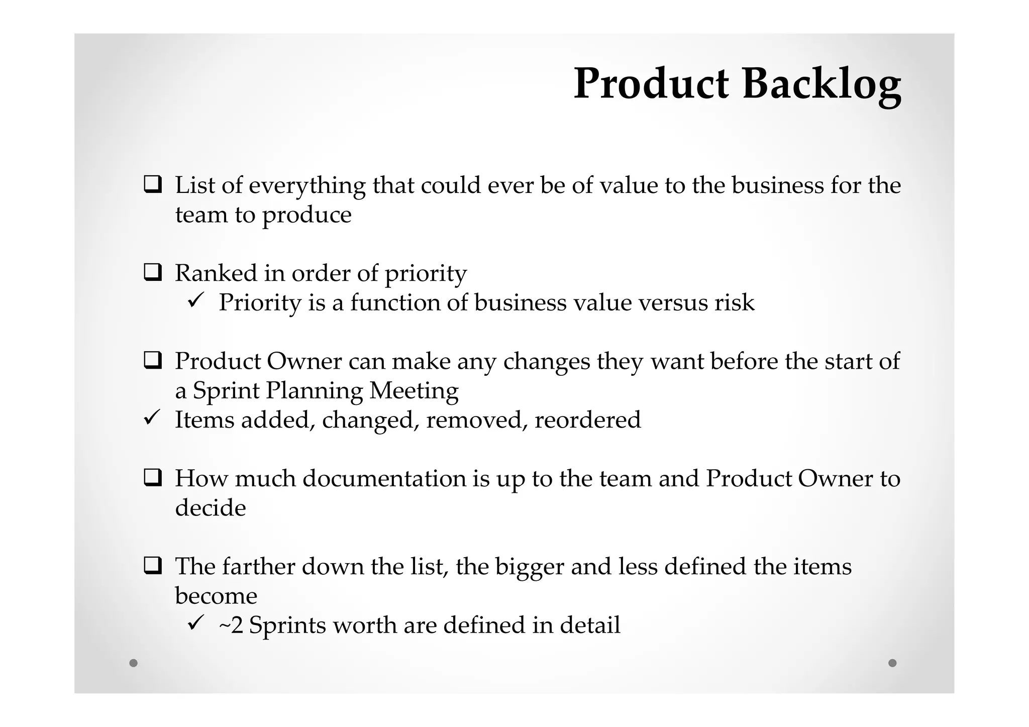 Product Backlog
List of everything that could ever be of value to the business for the
team to produce
Ranked in order of priority
Priority is a function of business value versus risk
Product Owner can make any changes they want before the start of
a Sprint Planning Meeting
Items added, changed, removed, reordered
How much documentation is up to the team and Product Owner to
decide
The farther down the list, the bigger and less defined the items
become
~2 Sprints worth are defined in detail
 