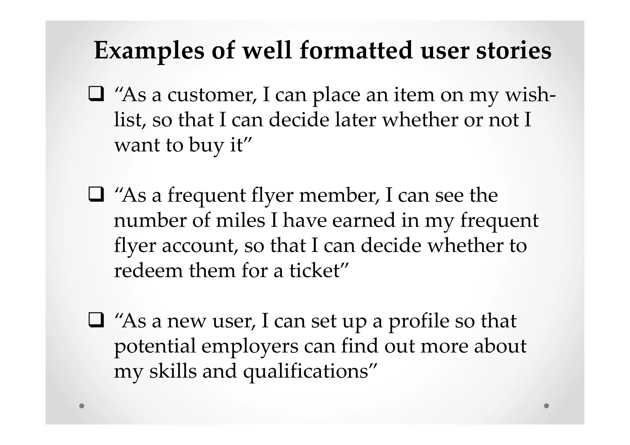 Examples of well formatted user stories
“As a customer, I can place an item on my wish-
list, so that I can decide later whether or not I
want to buy it”
“As a frequent flyer member, I can see the
number of miles I have earned in my frequent
flyer account, so that I can decide whether to
redeem them for a ticket”
“As a new user, I can set up a profile so that
potential employers can find out more about
my skills and qualifications”
 