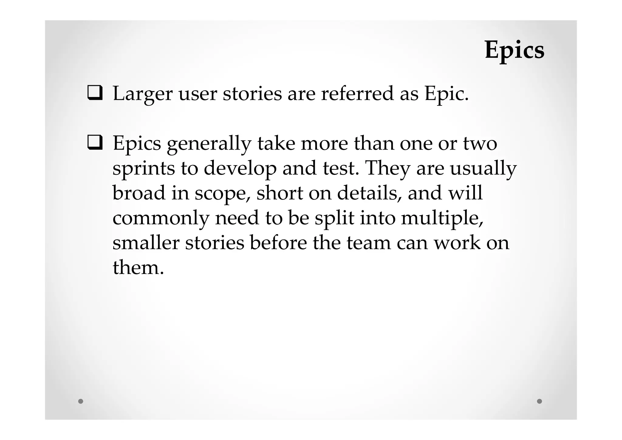 Epics
Larger user stories are referred as Epic.
Epics generally take more than one or two
sprints to develop and test. They are usually
broad in scope, short on details, and will
commonly need to be split into multiple,
smaller stories before the team can work on
them.
 